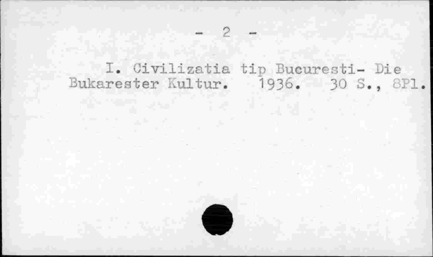 ﻿- 2 -
I. Civilizatia tip Bucuresti- Die Bukarester Kultur. 1936.	30 S., KPI.